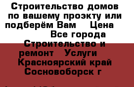 Строительство домов по вашему проэкту или подберём Вам  › Цена ­ 12 000 - Все города Строительство и ремонт » Услуги   . Красноярский край,Сосновоборск г.